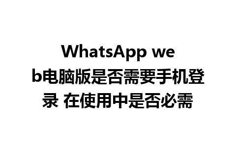 WhatsApp web电脑版是否需要手机登录 在使用中是否必需