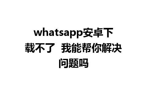 whatsapp安卓下载不了  我能帮你解决问题吗